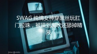 SWAG 纯情女神穿黑丝玩肛门拉珠，被操到潮吹还舔掉精液