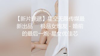 【新片速遞】星空无限传媒最新出品❤️极品女炮友 - 婚前的最后一炮-星女优佳芯