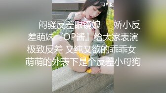 ❤️闷骚反差眼镜娘❤️娇小反差萌妹『OP酱』给大家表演极致反差 又纯又欲的乖乖女 萌萌的外表下是个反差小母狗