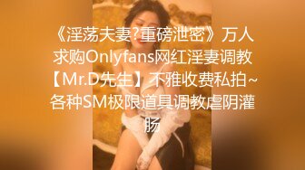 《淫荡夫妻?重磅泄密》万人求购Onlyfans网红淫妻调教【Mr.D先生】不雅收费私拍~各种SM极限道具调教虐阴灌肠