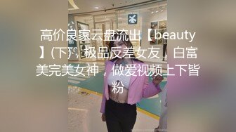 高价良家云盘流出【beauty】(下)，极品反差女友，白富美完美女神，做爱视频上下皆粉