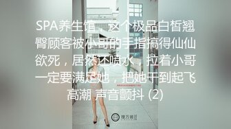 SPA养生馆，这个极品白皙翘臀顾客被小哥的手指搞得仙仙欲死，居然还喷水，拉着小哥一定要满足她，把她干到起飞高潮 声音颤抖 (2)