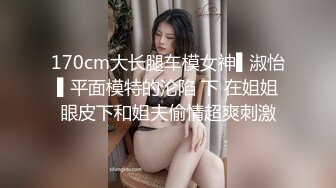 170cm大长腿车模女神▌淑怡▌平面模特的沦陷 下 在姐姐眼皮下和姐夫偷情超爽刺激