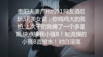 贵阳夫妻广州约91网友酒后玩3P,美女说：你鸡鸡大的我怕,上次干的我痛了一个多星期,快点操我小骚B！轮流操的小骚B直喷水！对白淫荡