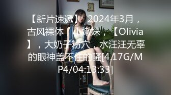 【新片速遞】  2024年3月，古风裸体，小嫩妹，【Olivia】，大奶子粉穴，水汪汪无辜的眼神盖不住的骚[4.17G/MP4/04:13:33]