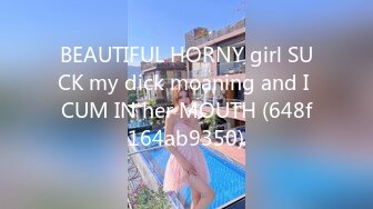 BEAUTIFUL HORNY girl SUCK my dick moaning and I CUM IN her MOUTH (648f164ab9350)