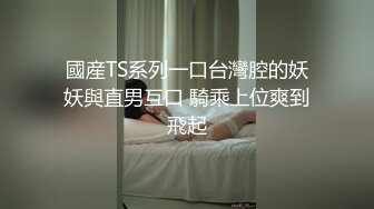 國産TS系列一口台灣腔的妖妖與直男互口 騎乘上位爽到飛起