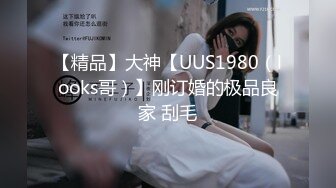 【精品】大神【UUS1980（looks哥）】刚订婚的极品良家 刮毛