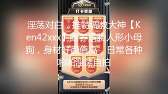 淫荡对白，推特调教大神【Ken42xxx】圈养露脸人形小母狗，身材好颜值高，日常各种啪啪淫荡自拍