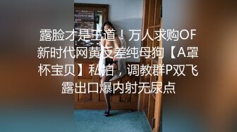 露脸才是王道！万人求购OF新时代网黄反差纯母狗【A罩杯宝贝】私拍，调教群P双飞露出口爆内射无尿点