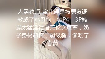 人民教师-宝儿硬是被男友调教成了小母狗，集P4！3P被操太猛淫话语无伦次痉挛，奶子身材超棒，超级骚，像吃了春药