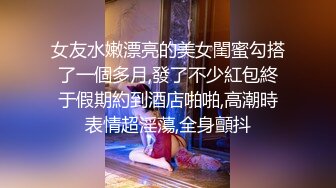 女友水嫩漂亮的美女閨蜜勾搭了一個多月,發了不少紅包終于假期約到酒店啪啪,高潮時表情超淫蕩,全身顫抖