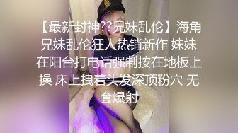 【最新封神??兄妹乱伦】海角兄妹乱伦狂人热销新作 妹妹在阳台打电话强制按在地板上操 床上拽着头发深顶粉穴 无套爆射