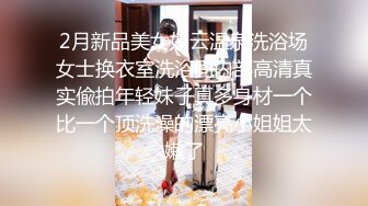 2月新品美女如云温泉洗浴场女士换衣室洗浴间内部高清真实偸拍年轻妹子真多身材一个比一个顶洗澡的漂亮小姐姐太嫩了