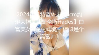 2024年推特蓝V，186cm约炮大神，【黑帝斯Hades】白富美女神沦为母狗，貌似是个高富帅1