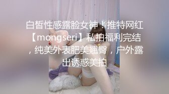 白皙性感露脸女神！推特网红【mongseri】私拍福利完结，纯美外表肥美翘臀，户外露出诱惑美拍