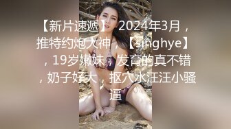 【新片速遞】  2024年3月，推特约炮大神，【singhye】，19岁嫩妹，发育的真不错，奶子好大，抠穴水汪汪小骚逼