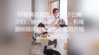 5P经典名场面，大奶子白嫩少妇，被一堆大汉猛操，粉绳捆绑搞得直喊爸爸，双洞齐插，短发妹中途加入