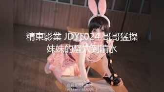 精東影業 JDYL024 哥哥猛操妹妹的騷穴到噴水