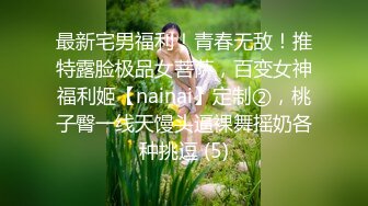 最新宅男福利！青春无敌！推特露脸极品女菩萨，百变女神福利姬【nainai】定制②，桃子臀一线天馒头逼裸舞摇奶各种挑逗 (5)