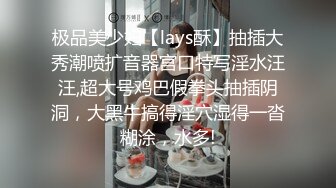 极品美少妇【lays酥】抽插大秀潮喷扩音器宫口特写淫水汪汪,超大号鸡巴假拳头抽插阴洞，大黑牛搞得淫穴湿得一沓糊涂，水多!