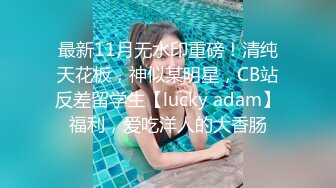 最新11月无水印重磅！清纯天花板，神似某明星，CB站反差留学生【lucky adam】福利，爱吃洋人的大香肠