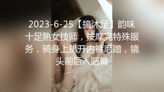 2023-6-25【搞沐足】韵味十足熟女技师，按摩完特殊服务，骑身上扒开内裤磨蹭，镜头前后入肥臀