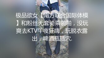 极品欲女【南方联合国际体模】和粉丝无套骑乘啪啪，没玩爽去KTV午夜狂嗨，玩脱衣露出，啤酒瓶插穴.