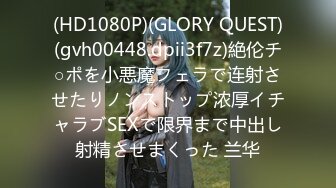 (HD1080P)(GLORY QUEST)(gvh00448.dpii3f7z)絶伦チ○ポを小悪魔フェラで连射させたりノンストップ浓厚イチャラブSEXで限界まで中出し射精させまくった 兰华