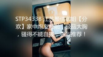 STP34338 江苏颜值御姐【分欢】家中炮友啪啪，极品大胸，骚得不能自拔，强烈推荐！