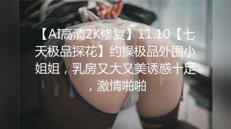 【AI高清2K修复】11.10【七天极品探花】约操极品外围小姐姐，乳房又大又美诱惑十足，激情啪啪