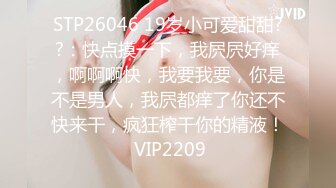 STP26046 19岁小可爱甜甜??：快点摸一下，我屄屄好痒，啊啊啊快，我要我要，你是不是男人，我屄都痒了你还不快来干，疯狂榨干你的精液！ VIP2209