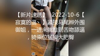 【新片速遞】   2022-10-6【寂寞的逼丶】紧接马尾辫外围御姐，一进来就推到舌吻舔逼，骑乘位猛操大肥臀