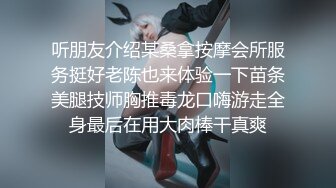 听朋友介绍某桑拿按摩会所服务挺好老陈也来体验一下苗条美腿技师胸推毒龙口嗨游走全身最后在用大肉棒干真爽