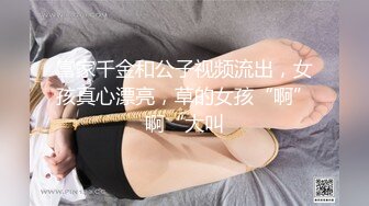 富家千金和公子视频流出，女孩真心漂亮，草的女孩“啊”啊“大叫