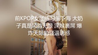 前KPOP女团练习生下海 大奶子真是风韵无限 深喉裹屌 爆炸天际的骚逼诱惑