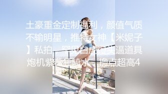 土豪重金定制福利，颜值气质不输明星，推特女神【米妮子】私拍，罕见白虎馒头逼道具炮机紫薇狂喷水，撸点超高4