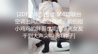 [2DF2]未流出过 360稀缺台空调出风口暗藏摄像头偷拍短小鸡鸡的胖哥也能把漂亮女友干到大声尖叫 [BT种子]