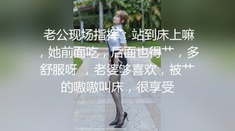  老公现场指挥：站到床上嘛，她前面吃，后面也得艹，多舒服呀 ，老婆够喜欢，被艹的嗷嗷叫床，很享受