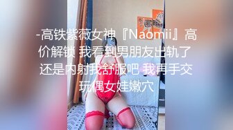 -高铁紫薇女神『Naomii』高价解锁 我看到男朋友出轨了 还是内射我舒服吧 我再手交玩偶女娃嫩穴